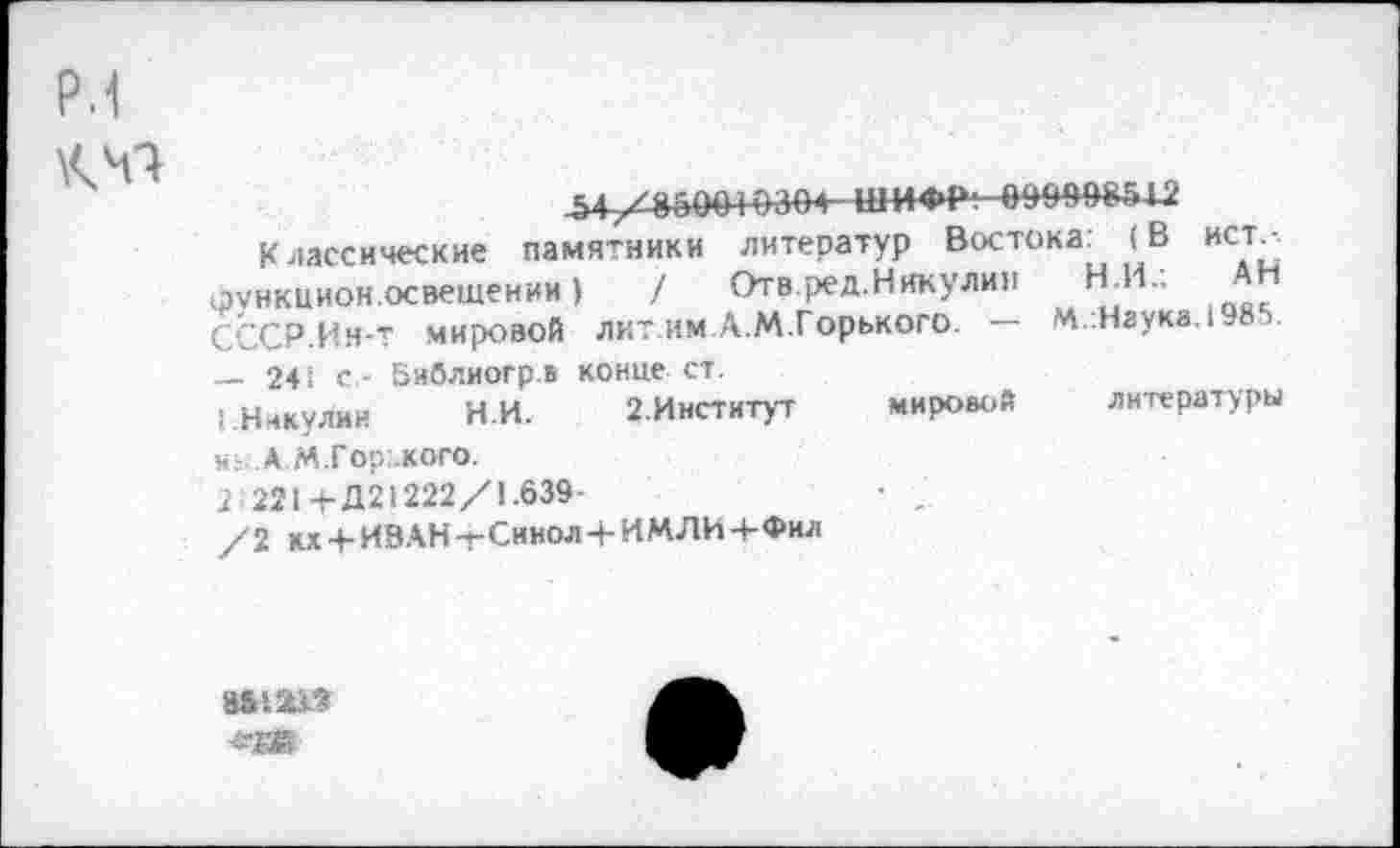 ﻿р.1 КН**
^47ЛВ&004»304 ШИФР; 0993В81Ш
Классические памятники литератур Востока: (В ист, функиион.освещении)	/ Отв.ред.Никулин Н.И.;
СССР.Ин-т мировой лит.им Л.М.Горького. •— М.:Наук».1-85.
— 241 с,- Библиогр.ь конце ст.
1.Никулин	НИ. 2.Институт
и;- А М.Гор.,кого.
2 221+Д21222/1.639-
/2 кх4-ИВАН-гСинол+ИМЛИ4-Фил
мировой литературы
аьш»